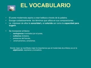 EL VOCABULARIO El poeta modernista aspira a crear belleza a través de la palabra.  Escoge cuidadosamente  los términos que utiliza en sus composiciones.  Le  interesan de ellos la  sonoridad  y el  colorido  así como la  capacidad para sugerir .  Se incorporan al léxico  neologismos  inventados por el poeta,  cultismos  olvidados,  préstamos del francés, americanismos y arcaísmos.  Donde mejor se manifiesta mejor la importancia que el modernista da al léxico es en la  adjetivación , expresiva y evocadora. 