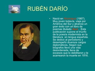 RUBÉN DARÍO Nació en  Nicaragua  (1867). Muy joven todavía, viaja por América del Sur y alcanza un gran éxito con un libro de poemas titulado  Azul  .  Esta publicación supone el triunfo de la poesía modernista en la literatura  en lengua española. Se dedicó al periodismo y desempeñó diversos cargos diplomáticos .  Según sus biógrafos llevó una vida desordenada, llena de excesos que lo debilitaron y le acarrearon  la muerte en 1916. 
