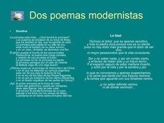Dos poemas modernistas Sonatina La princesa está triste... ¿Qué tendrá la princesa? Los suspiros se escapan de su boca de fresa, que ha perdido la risa, que ha perdido el color. La princesa está pálida en su silla de oro, está mudo el teclado de su clave sonoro, y en un vaso, olvidada, se desmaya una flor. El jardín puebla el triunfo de los pavos-reales. Parlanchina, la dueña dice cosas banales, y vestido de rojo piruetea el bufón. La princesa no ríe, la princesa no siente; la princesa persigue por el cielo de Oriente la libélula vaga de una vaga ilusión. ¿Piensa acaso en el príncipe de Golconda o de China, o en el que ha detenido su carroza argentina para ver de sus ojos la dulzura de luz, o en el rey de las islas de las Rosas fragantes, o en el que es soberano de los claros diamantes, o en el dueño orgulloso de las perlas de Ormuz? ¡Ay!, la pobre princesa de la boca de rosa quiere ser golondrina, quiere ser mariposa, tener alas ligeras, bajo el cielo volar; ir al sol por la escala luminosa de un rayo, saludar a los lirios con los versos de Mayo, o perderse en el viento sobre el trueno del mar. Lo fatal Dichoso el árbol, que es apenas sensitivo, y más la piedra dura porque esa ya no siente, pues no hay dolor más grande que el dolor de ser vivo, ni mayor pesadumbre que la vida consciente. Ser y no saber nada, y ser sin rumbo cierto, y el temor de haber sido y un futuro terror... Y el espanto seguro de estar mañana muerto, y sufrir por la vida y por la sombra y por lo que no conocemos y apenas sospechamos, y la carne que tienta con sus frescos racimos, y la tumba que aguarda con sus fúnebres ramos, ¡y no saber adónde vamos, ni de dónde venimos!... 