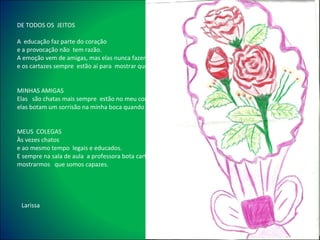 DE TODOS OS  JEITOS   A  educação faz parte do coração e a provocação não  tem razão.  A emoção vem de amigas, mas elas nunca fazem inimigas  e os cartazes sempre  estão aí para  mostrar que somos capazes.     MINHAS AMIGAS Elas  são chatas mais sempre  estão no meu coração  elas botam um sorrisão na minha boca quando estou triste   MEUS  COLEGAS  Às vezes chatos  e ao mesmo tempo  legais e educados. E sempre na sala de aula  a professora bota cartazes  para nos  mostrarmos  que somos capazes. Larissa 