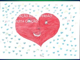 O CORAÇÃO  MEU CORAÇÃO  BATE COM EMOÇÃO. MEU CORAÇÃO ACEITA PERDÃO E FAZ MUITA CANÇÃO. Alice 