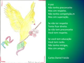 A paz Não tenho preconceito Mas sim respeito. Não tenho competição,m Mas sim superação. Se não ter respeito Tente ficar direito. Se não tem preconceito Você tem respeito. Se você tem educação Você tem razão. Não tenho intrigas, Mas sim amigas. Carlos Daniel Falcão 