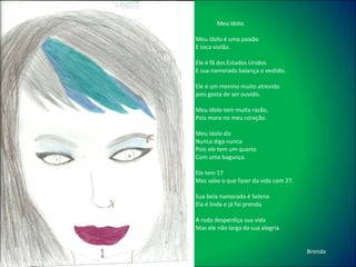 Meu ídolo Meu ídolo é uma paixão E toca violão. Ele é fã dos Estados Unidos E sua namorada balança o vestido. Ele é um menino muito atrevido  pois gosta de ser ouvido. Meu ídolo tem muita razão,  Pois mora no meu coração. Meu ídolo diz  Nunca diga nunca Pois ele tem um quarto  Com uma bagunça. Ele tem 17 Mas sabe o que fazer da vida com 27. Sua bela namorada é Selena Ela é linda e já foi prenda. A roda desperdiça sua vida Mas ele não larga da sua alegria. Brenda 