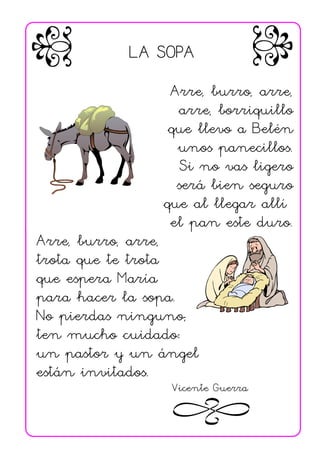 LA SOPA
                Arre, burro, arre,
                 arre, borriquillo
                que llevo a Belén
                 unos panecillos.
                  Si no vas ligero
                 será bien seguro
               que al llegar allí
                el pan este duro.
Arre, burro, arre,
trota que te trota
que espera María
para hacer la sopa.
No pierdas ninguno;
ten mucho cuidado:
un pastor y un ángel
están invitados.
                Vicente Guerra
 
