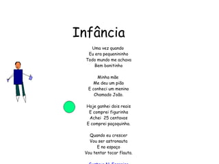 Infância Uma vez quando  Eu era pequenininho Todo mundo me achava Bem bonitinho Minha mãe  Me deu um pião E conheci um menino Chamado João. Hoje ganhei dois reais E comprei figurinha Achei  25 centavos E comprei paçoquinha. Quando eu crescer Vou ser astronauta E no espaço Vou tentar tocar flauta. Gustavo N. Ferreira 