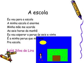 A escola Eu vou para a escola A minha escola é enorme Minha mãe me acorda As seis horas da manhã Eu vou esperar a perua às seis e vinte É a minha perua que me leva Pra escola. Lais  Silva de Lira 