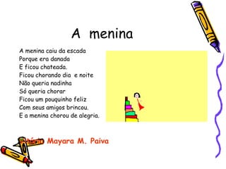 A  menina A menina caiu da escada Porque era danada E ficou chateada. Ficou chorando dia  e noite  Não queria nadinha Só queria chorar Ficou um pouquinho feliz Com seus amigos brincou. E a menina chorou de alegria. Vitória Mayara M. Paiva 