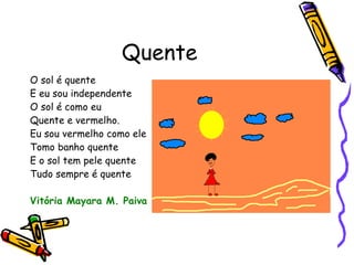 Quente O sol é quente E eu sou independente O sol é como eu Quente e vermelho. Eu sou vermelho como ele Tomo banho quente E o sol tem pele quente Tudo sempre é quente Vitória Mayara M. Paiva 