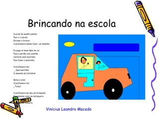 Brincando na escola Acordo de manhã cedinho Para ir a escola Estudar e brincar. A professora manda fazer  um desenho Eu pego os meus lápis de cor  Faço o portão com canetão Contorno bem bonitinho Para fazer o menininho A professora diz: _ Que bonitinho  O desenho do Carlinhos! Bateu o sinal  A professora diz: _Tchau! A professora me deu um brinquedo Fui andando como um motoqueiro Ganhei um presente E pensei em dinheiro. Vinicius Leandro Macedo 