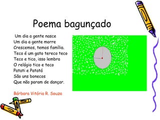 Poema bagunçado Um dia a gente nasce  Um dia a gente morre Crescemos, temos família. Teco é um gato tereco teco Teco e tico, isso lembra O relógio tico e teco Patati e Patatá São uns bonecos Que não param de dançar. Bárbara Vitória R. Souza 