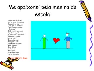 Me apaixonei pela menina da escola O nome dela eu não sei Vou perguntar o nome dela Mais assim eu vou. _Olá, qual é o seu nome? _Por que quer  saber ? _ É Jurema. Então inventei uma poesia A professora pediu Ia servir para a professora E para dar a Jurema Oh! Jurema, Jurema, Jurema Rema para o mar! Porque você não rema? Rema ,Jurema! O mar é lindo Lindo, lindo Mas jurema  Se você não remar Não há quem amar Bárbara Vitória R. Souza 