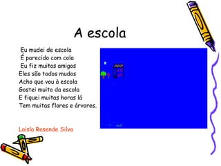 A escola Eu mudei de escola É parecido com cola Eu fiz muitos amigos  Eles são todos mudos  Acho que vou à escola  Gostei muito da escola  E fiquei muitas horas lá Tem muitas flores e árvores. Laisla Resende Silva 