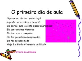 O primeiro dia de aula O primeiro  dia  foi  muito  legal A professora ensinou o be-a-bá Ela brinca, pula  e conta piadas engraçadas. Ela conta muitas histórias Ela leva para o parquinho Ela faz gargalhadas engraçadas  Ela não esquece nada Hoje é o dia do aniversário da Nicoly. Nicoly Ferreira de Almeida 