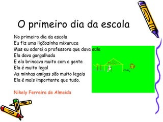O primeiro dia da escola No primeiro dia da escola  Eu fiz uma liçãozinha mixuruca  Mas eu adorei a professora que dava aula Ela dava gargalhada  E ela brincava muito com a gente  Ela é muito legal  As minhas amigas são muito legais Ela é mais importante que tudo.  Nikely Ferreira de Almeida 