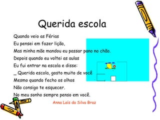 Querida escola Quando veio as Férias Eu pensei em fazer lição, Mas minha mãe mandou eu passar pano no chão. Depois quando eu voltei as aulas  Eu fui entrar na escola e disse: _ Querida escola, gosto muito de você Mesmo quando fecho os olhos Não consigo te esquecer. No meu sonho sempre penso em você. Anna Laís da Silva Braz 