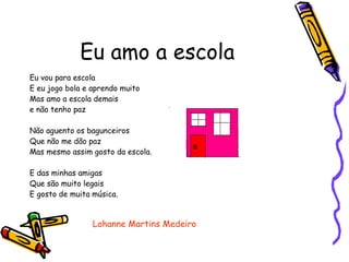 Eu amo a escola Eu vou para escola  E eu jogo bola e aprendo muito Mas amo a escola demais  e não tenho paz Não aguento os bagunceiros Que não me dão paz Mas mesmo assim gosto da escola. E das minhas amigas Que são muito legais E gosto de muita música. Lohanne Martins Medeiro 