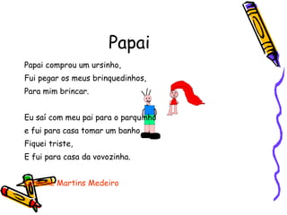 Papai Papai comprou um ursinho, Fui pegar os meus brinquedinhos, Para mim brincar. Eu saí com meu pai para o parquinho e fui para casa tomar um banho Fiquei triste, E fui para casa da vovozinha.  Lohanne Martins Medeiro 