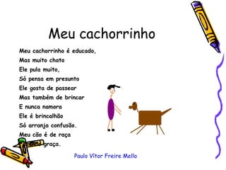 Meu cachorrinho Meu cachorrinho é educado, Mas muito chato Ele pula muito, Só pensa em presunto  Ele gosta de passear  Mas também de brincar  E nunca namora Ele é brincalhão Só arranja confusão.  Meu cão é de raça  Fazendo graça. Paulo Vítor Freire Mello 
