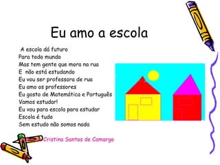 Eu amo a escola A escola dá futuro Para todo mundo Mas tem gente que mora na rua E  não está estudando Eu vou ser professora de rua  Eu amo os professores  Eu gosto de Matemática e Português  Vamos estudar!  Eu vou para escola para estudar  Escola é tudo  Sem estudo não somos nada  Gabriela Cristina Santos de Camargo  