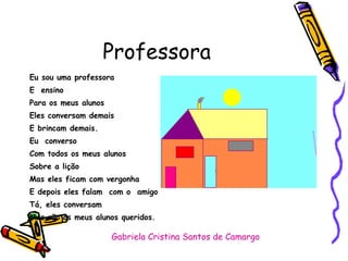 Professora Eu sou uma professora E  ensino Para os meus alunos Eles conversam demais E brincam demais. Eu  converso Com todos os meus alunos Sobre a lição  Mas eles ficam com vergonha  E depois eles falam  com o  amigo Tá, eles conversam  Mas são os meus alunos queridos. Gabriela Cristina Santos de Camargo 