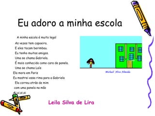 Eu adoro a minha escola A minha escola é muito legal As vezes tem capoeira. E eles tocam berimbau. Eu tenho muitos amigos. Uma se chama Gabriela. É mais conhecida como cara de panela. Uma se chama Laís Ela mora em Paris Eu mostrei essa rima para a Gabriela Ela correu atrás de mim com uma panela na mão Ai,ui,ai,ai Leila Silva de Lira 