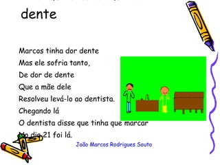 O menino com dor de dente  Marcos tinha dor dente  Mas ele sofria tanto, De dor de dente  Que a mãe dele Resolveu levá-lo ao dentista. Chegando lá O dentista disse que tinha que marcar No dia 21 foi lá. João Marcos Rodrigues Souto 