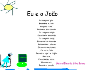 Eu e o João Fui comprar  pão  Encontrei o João  Fui para feira  Encontrei a cozinheira Fui comprar feijão Encontrei o macarrão Fui comprar toddy Encontrei um mascote Fui comprar caderno Encontrei um chinelo Fui ver o João Encontrei o pé de feijão. Meu rato, Encontrei no prato. Meu macaco, Encontrei no ralo. Gleice Ellen da Silva Bueno 
