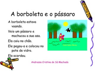 A borboleta e o pássaro A borboleta estava voando. Veio um pássaro e machucou a sua asa.  Ela caiu no chão. Ele pegou-a e colocou no pote de vidro. Ela acordou. Andressa Cristina de Sá Machado 