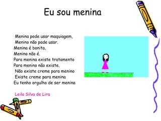 Eu sou menina Menina pode usar maquiagem, Menino não pode usar. Menina é bonita, Menino não é. Para menina existe tratamento Para menino não existe. Não existe creme para menino Existe creme para menina Eu tenho orgulho de ser menina Leila Silva de Lira 