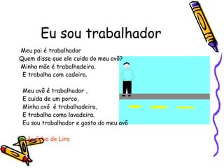 Eu sou trabalhador Meu pai é trabalhador Quem disse que ele cuida do meu avô? Minha mãe é trabalhadeira, E trabalha com cadeira. Meu avô é trabalhador , E cuida de um porco, Minha avó  é trabalhadeira, E trabalha como lavadeira. Eu sou trabalhador e gosto do meu avô Leila Silva de Lira 