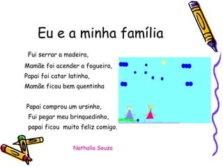 Eu e a minha família Fui serrar a madeira, Mamãe foi acender a fogueira, Papai foi catar latinha, Mamãe ficou bem quentinha Papai comprou um ursinho, Fui pegar meu brinquedinho, papai ficou  muito feliz comigo. Nathalia Souza 