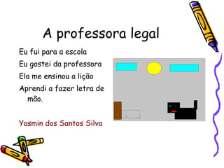A professora legal Eu fui para a escola Eu gostei da professora Ela me ensinou a lição Aprendi a fazer letra de mão. Yasmin dos Santos Silva 