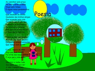 Poesia Ao caminhar pela praça Por entre árvores belas Viajei pelo tempo E vaguei meus pensamentos Que saudade da escola Saudades das minhas amigas Que acumulei pela vida Tantas pessoas queridas Relembro da professora Ela era minha heroína Mas para os outros ela era A Dona Maria Sabrina Todos os dias cantávamos Músicas que nunca esqueci Estávamos sempre animados  Que tempo bom eu vivi E hoje, depois de anos Vejo que tudo mudou Fui atrás dos meus sonhos E vejo que a vida andou Sou feliz e tenho tudo Sou aquilo que quis ser A vida é sempre bela Para quem sabe viver Professora Olga das Dores Correa 