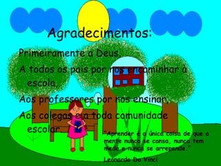 Agradecimentos: Primeiramente a Deus, A todos os pais por nos encaminhar à escola, Aos professores por nos ensinar, Aos colegas e a toda comunidade escolar. “ Aprender é a única coisa de que a mente nunca se cansa, nunca tem medo e nunca se arrepende.” Leonardo Da Vinci 
