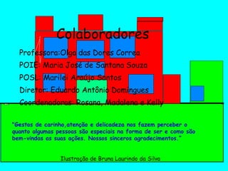 Colaboradores Professora:Olga das Dores Correa POIE: Maria José de Santana Souza POSL: Marilei Araújo Santos Diretor: Eduardo Antônio Domingues Coordenadoras: Rosana, Madalena e Kelly "Gestos de carinho,atenção e delicadeza nos fazem perceber o quanto algumas pessoas são especiais na forma de ser e como são bem-vindas as suas ações. Nossos sinceros agradecimentos.” Ilustração de Bruna Laurindo da Silva 