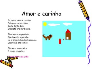 Amor e carinho Eu tenho amor e carinho Pelo meu cachorrinho. Gosto tanto dele Que late pra dar banho. Ele é muito sapequinha Que levanta a patinha Eu o  amo do fundo do coração Que beijo até o chão. Ele toma mamadeira E chupa chupeta... Emillyn Maria de Lima 