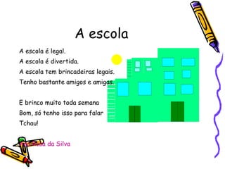 A escola A escola é legal. A escola é divertida. A escola tem brincadeiras legais. Tenho bastante amigos e amigas. E brinco muito toda semana Bom, só tenho isso para falar  Tchau! Ana Rosa da Silva 