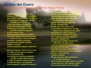 Orillas del Duero (Poema que  más le ha gustado a Víctor Manuel Pérez) ¡Primavera soriana, primavera  humilde, como el sueño de un bendito,  de un pobre caminante que durmiera  de cansancio en un páramo infinito!       ¡Campillo amarillento,  como tosco sayal de campesina,  pradera de velludo polvoriento  donde pace la escuálida merina!       ¡Aquellos diminutos pegujales  de tierra dura y fría,  donde apuntan centenos y trigales  que el pan moreno nos darán un día!       Y otra vez roca y roca, pedregales  desnudos y pelados serrijones,  la tierra de las águilas caudales,  malezas y jarales,  hierbas monteses, zarzas y cambrones.        ¡Oh tierra ingrata y fuerte, tierra mía!  ¡Castilla, tus decrépitas ciudades!  ¡La agria melancolía  que puebla tus sombrías soledades!       ¡Castilla varonil, adusta tierra,  Castilla del desdén contra la suerte,  Castilla del dolor y de la guerra,  tierra inmortal, Castilla de la muerte!        Era una tarde, cuando el campo huía  del sol, y en el asombro del planeta,  como un globo morado aparecía  la hermosa luna, amada del poeta.       En el cárdeno cielo violeta  alguna clara estrella fulguraba.  El aire ensombrecido  oreaba mis sienes, y acercaba  el murmullo del agua hasta mi oído.       Entre cerros de plomo y de ceniza  manchados de roídos encinares,  y entre calvas roquedas de caliza,  iba a embestir los ocho tajamares  del puente el padre río,  que surca de Castilla el yermo frío.       ¡Oh Duero, tu agua corre  y correrá mientras las nieves blancas  de enero el sol de mayo  haga fluir por hoces y barrancas,  mientras tengan las sierras su turbante  de nieve y de tormenta.  y brille el olifante  del sol, tras de la nube cenicienta!...       ¿Y el viejo romancero  fue el sueño de un juglar junto a tu orilla?  ¿Acaso como tú y por siempre, Duero,  irá corriendo hacia la mar Castilla? 