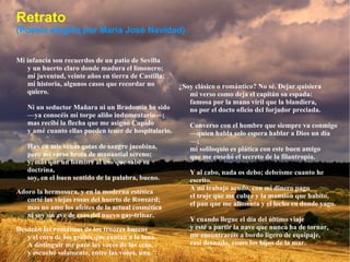 Retrato (Poesía elegida por María José Navidad) Mi infancia son recuerdos de un patio de Sevilla y un huerto claro donde madura el limonero; mi juventud, veinte años en tierra de Castilla; mi historia, algunos casos que recordar no quiero. Ni un seductor Mañara ni un Bradomín he sido —ya conocéis mi torpe aliño indumentario—; mas recibí la flecha que me asignó Cupido y amé cuanto ellas pueden tener de hospitalario. Hay en mis venas gotas de sangre jacobina, pero mi verso brota de manantial sereno; y, más que un hombre al uso que sabe su doctrina, soy, en el buen sentido de la palabra, bueno. Adoro la hermosura, y en la moderna estética corté las viejas rosas del huerto de Ronsard; mas no amo los afeites de la actual cosmética ni soy un ave de esas del nuevo gay-trinar. Desdeño las romanzas de los tenores huecos y el coro de los grillos que cantan a la luna. A distinguir me paro las voces de los ecos, y escucho solamente, entre las voces, una. ¿Soy clásico o romántico? No sé. Dejar quisiera mi verso como deja el capitán su espada: famosa por la mano viril que la blandiera, no por el docto oficio del forjador preciada. Converso con el hombre que siempre va conmigo —quien habla solo espera hablar a Dios un día—; mi soliloquio es plática con este buen amigo que me enseñó el secreto de la filantropía. Y al cabo, nada os debo; debeisme cuanto he escrito. A mi trabajo acudo, con mi dinero pago el traje que me cubre y la mansión que habito, el pan que me alimenta y el lecho en donde yago. Y cuando llegue el día del último viaje y esté a partir la nave que nunca ha de tornar, me encontraréis a bordo ligero de equipaje, casi desnudo, como los hijos de la mar. 