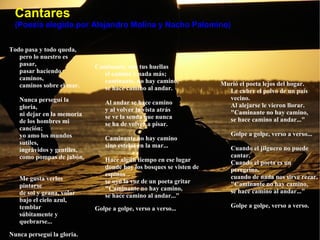 Cantares (Poesía elegida por Alejandro Molina y Nacho Palomino) Todo pasa y todo queda,  pero lo nuestro es pasar,  pasar haciendo caminos,  caminos sobre el mar.  Nunca perseguí la gloria,  ni dejar en la memoria  de los hombres mi canción;  yo amo los mundos sutiles,  ingrávidos y gentiles,  como pompas de jabón.  Me gusta verlos pintarse  de sol y grana, volar  bajo el cielo azul, temblar  súbitamente y quebrarse...  Nunca perseguí la gloria.  Caminante, son tus huellas  el camino y nada más;  caminante, no hay camino,  se hace camino al andar.  Al andar se hace camino  y al volver la vista atrás  se ve la senda que nunca  se ha de volver a pisar.  Caminante no hay camino  sino estelas en la mar...  Hace algún tiempo en ese lugar  donde hoy los bosques se visten de espinos  se oyó la voz de un poeta gritar  "Caminante no hay camino,  se hace camino al andar..."  Golpe a golpe, verso a verso...  Murió el poeta lejos del hogar.  Le cubre el polvo de un país vecino.  Al alejarse le vieron llorar.  "Caminante no hay camino,  se hace camino al andar..."  Golpe a golpe, verso a verso...  Cuando el jilguero no puede cantar.  Cuando el poeta es un peregrino,  cuando de nada nos sirve rezar.  "Caminante no hay camino,  se hace camino al andar..."  Golpe a golpe, verso a verso.  