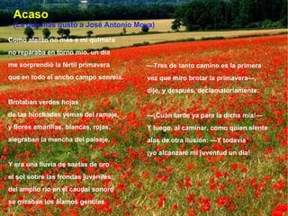 Acaso (La que más gustó a José Antonio Moya) Como atento no más a mi quimera no reparaba en torno mío, un día me sorprendió la fértil primavera que en todo el ancho campo sonreía. Brotaban verdes hojas de las hinchadas yemas del ramaje, y flores amarillas, blancas, rojas, alegraban la mancha del paisaje. Y era una lluvia de saetas de oro el sol sobre las frondas juveniles; del amplio río en el caudal sonoro se miraban los álamos gentiles. — Tras de tanto camino es la primera vez que miro brotar la primavera—, dije, y después, declamatoriamente: — ¡Cuán tarde ya para la dicha mía!— Y luego, al caminar, como quien siente alas de otra ilusión: —Y todavía ¡yo alcanzaré mi juventud un día! 