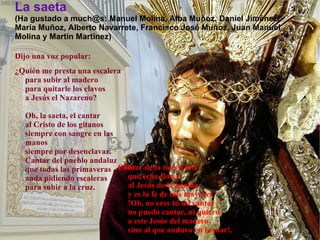 La saeta (Ha gustado a much@s: Manuel Molina, Alba Muñoz, Daniel Jiménez, María Muñoz, Alberto Navarrete, Francisco José Muñoz, Juan Manuel Molina y Martín Martínez) Dijo una voz popular:  ¿Quién me presta una escalera  para subir al madero  para quitarle los clavos  a Jesús el Nazareno?  Oh, la saeta, el cantar  al Cristo de los gitanos  siempre con sangre en las manos  siempre por desenclavar.  Cantar del pueblo andaluz  que todas las primaveras  anda pidiendo escaleras  para subir a la cruz.  Cantar de la tierra mía  que echa flores  al Jesús de la agonía  y es la fe de mis mayores  !Oh, no eres tú mi cantar  no puedo cantar, ni quiero  a este Jesús del madero  sino al que anduvo en la mar!.   