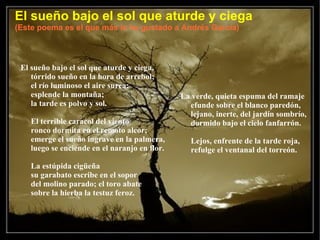 El sueño bajo el sol que aturde y ciega (Este poema es el que más le ha gustado a Andrés García) El sueño bajo el sol que aturde y ciega, tórrido sueño en la hora de arrebol; el río luminoso el aire surca; esplende la montaña; la tarde es polvo y sol. El terrible caracol del viento ronco dormita en el remoto alcor; emerge el sueño ingrave en la palmera, luego se enciende en el naranjo en flor. La estúpida cigüeña su garabato escribe en el sopor del molino parado; el toro abate sobre la hierba la testuz feroz. La verde, quieta espuma del ramaje efunde sobre el blanco paredón, lejano, inerte, del jardín sombrío, dormido bajo el cielo fanfarrón. Lejos, enfrente de la tarde roja, refulge el ventanal del torreón.  