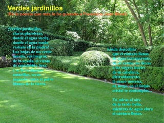 Verdes jardinillos (Es la poesía que más le ha gustado a Francisco José Moral) ¡Verdes jardinillos, claras plazoletas, donde el agua sueña, donde el agua muda resbala en la piedra! ... Las hojas de un verde mustio, casi negras, de la acacia, el viento de septiembre besa, y se lleva algunas amarillas, secas, jugando, entre el polvo blanco de la tierra. Linda doncellita que el cántaro llenas de agua transparente, tú, al verme, no llevas a los negros bucles de tu cabellera, distraídamente, la mano morena, ni, luego, en el limpio cristal te contemplas... Tú miras al aire de la tarde bella, mientras de agua clara el cántaro llenas. 