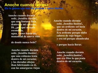 Anoche cuando dormía (Es la poesía que más ha gustado a Javier Molina) Anoche cuando dormía  soñé, ¡bendita ilusión!,  que una fontana fluía  dentro de mi corazón.  Di, ¿por qué acequia escondida,  agua, vienes hasta mí,  manantial de nueva vida  de donde nunca bebí?  Anoche cuando dormía  soñé, ¡bendita ilusión!,  que una colmena tenía  dentro de mi corazón;  y las doradas abejas  iban fabricando en él,  con las amarguras viejas  blanca cera y dulce miel.  Anoche cuando dormía  soñé, ¡bendita ilusión!,  que un ardiente sol lucía  dentro de mi corazón.  Era ardiente porque daba  calores de rojo hogar,  y era sol porque alumbraba  y porque hacía llorar.  Anoche cuando dormía  soñé, ¡bendita ilusión!,  que era Dios lo que tenía  dentro de mi corazón.  