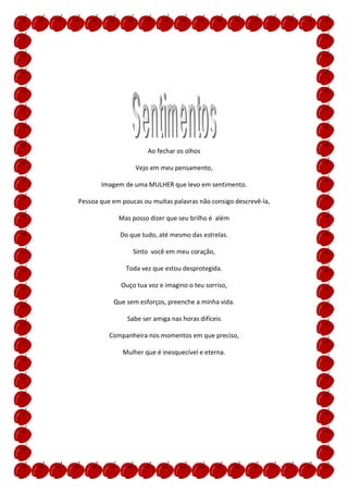 Ao fechar os olhos

                   Vejo em meu pensamento,

       Imagem de uma MULHER que levo em sentimento.

Pessoa que em poucas ou muitas palavras não consigo descrevê-la,

             Mas posso dizer que seu brilho é além

             Do que tudo, até mesmo das estrelas.

                  Sinto você em meu coração,

               Toda vez que estou desprotegida.

              Ouço tua voz e imagino o teu sorriso,

           Que sem esforços, preenche a minha vida.

                Sabe ser amiga nas horas difíceis

          Companheira nos momentos em que preciso,

              Mulher que é inesquecível e eterna.
 