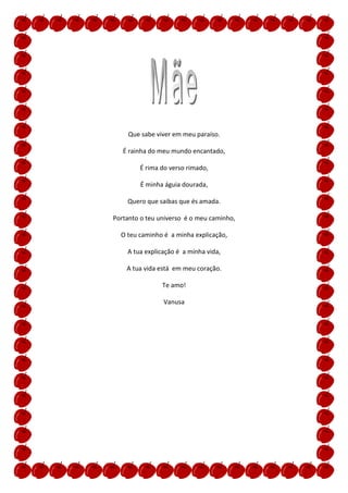 Que sabe viver em meu paraíso.

   É rainha do meu mundo encantado,

        É rima do verso rimado,

        É minha águia dourada,

    Quero que saibas que és amada.

Portanto o teu universo é o meu caminho,

  O teu caminho é a minha explicação,

    A tua explicação é a minha vida,

    A tua vida está em meu coração.

                Te amo!

                Vanusa
 