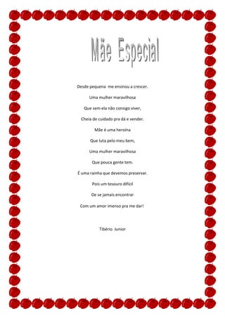Desde pequena me ensinou a crescer.

      Uma mulher maravilhosa

   Que sem ela não consigo viver,

  Cheia de cuidado pra dá e vender.

         Mãe é uma heroína

      Que luta pelo meu bem,

      Uma mulher maravilhosa

       Que pouca gente tem.

É uma rainha que devemos preservar.

       Pois um tesouro difícil

       De se jamais encontrar

 Com um amor imenso pra me dar!




           Tibério Junior
 