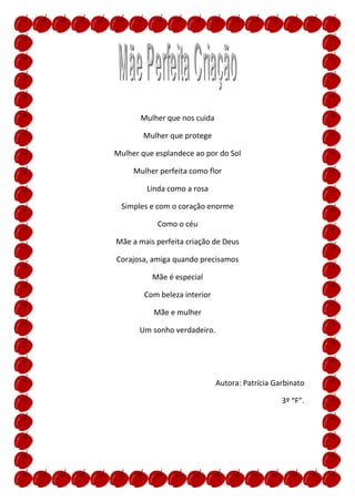 Mulher que nos cuida

        Mulher que protege

Mulher que esplandece ao por do Sol

     Mulher perfeita como flor

         Linda como a rosa

 Simples e com o coração enorme

           Como o céu

Mãe a mais perfeita criação de Deus

Corajosa, amiga quando precisamos

          Mãe é especial

        Com beleza interior

          Mãe e mulher

       Um sonho verdadeiro.




                              Autora: Patrícia Garbinato

                                                 3º “F”.
 