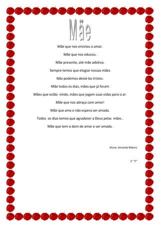 Mãe que nos ensinou a amar.

                  Mãe que nos educou.

             Mãe presente, até mãe adotiva.

          Sempre temos que elogiar nossas mães

              Não podemos deixá-las tristes.

          Mãe todos os dias, mães que já foram

Mães que estão vindo, mães que jogam suas vidas para o ar.

             Mãe que nos abraça com amor!

          Mãe que ama e não espera ser amada.

  Todos os dias temos que agradecer a Deus pelas mães .

        Mãe que tem o dom de amar e ser amada.




                                                 Aluna: Amanda Ribeiro



                                                                3° “F”
 